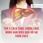 Top 5 cách tăng cường chức năng gan hiệu quả và an toàn 2025